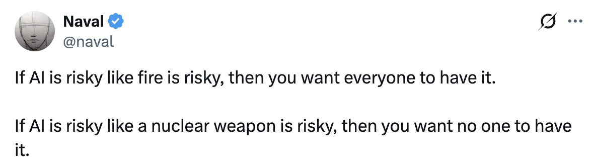 Post by Naval on X. If AI is risky like fire is risky, then you want everyone to have it. If AI is risky like a nuclear weapon is risky, then you want no one to have it.